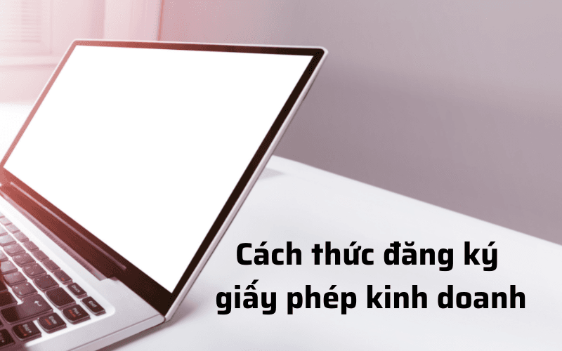 CÁCH THỨC ĐĂNG KÝ GIẤY PHÉP KINH DOANH CHO DOANH NGHIỆP CỦA BẠN